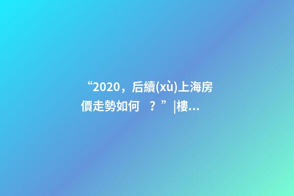 “2020，后續(xù)上海房價走勢如何？”|樓市問答第016期